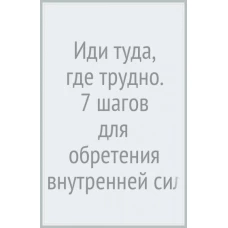 Иди туда, где трудно : 7 шагов для обретения внутренней силы