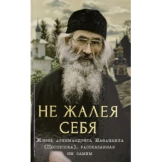 Не жалея себя.Жизнь архимандрита Нафанаила (Поспелова),рассказанная им самим