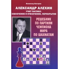 Александр Алехин учит тактике: завлечение и отвлечение, перекрытие. Решебник по партиям чемпиона мира по шахматам. Костров В.В.