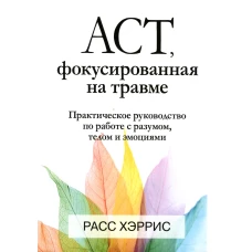 ACT, фокусированная на травме. Практическое руководство по работе с разумом, телом и эмоциями. Хэррис Р.